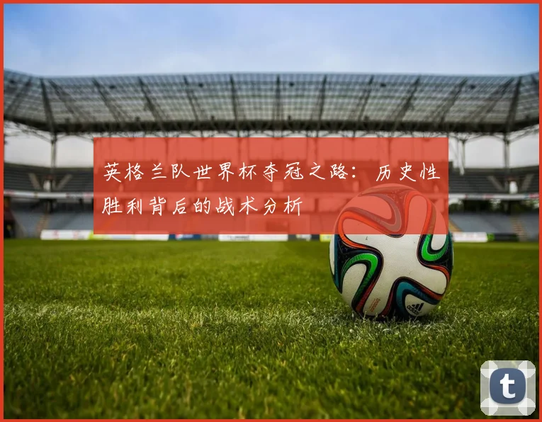 英格兰队世界杯夺冠之路：历史性胜利背后的战术分析