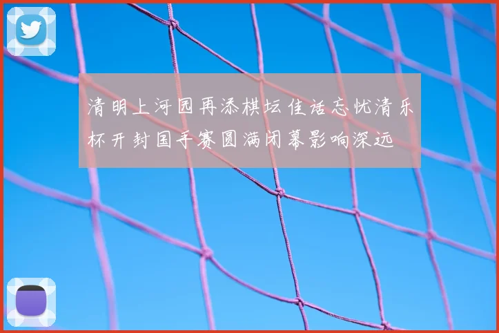 清明上河园再添棋坛佳话忘忧清乐杯开封国手赛圆满闭幕影响深远
