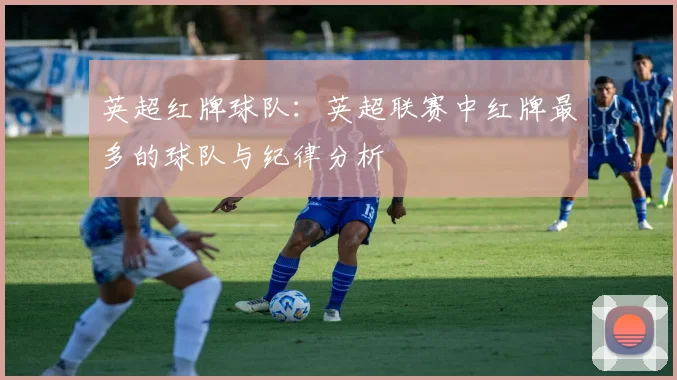 英超红牌球队：英超联赛中红牌最多的球队与纪律分析