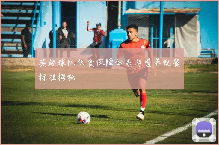英超球队伙食保障体系与营养配餐标准揭秘