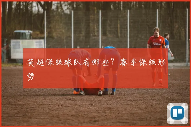 英超保级球队有哪些？赛季保级形势